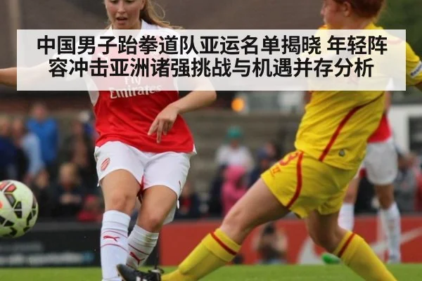 中国男子跆拳道队亚运名单揭晓 年轻阵容冲击亚洲诸强挑战与机遇并存分析